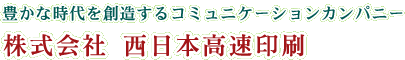 豊かな時代を創造するコミュニケーションカンパニー 株式会社西日本高速印刷